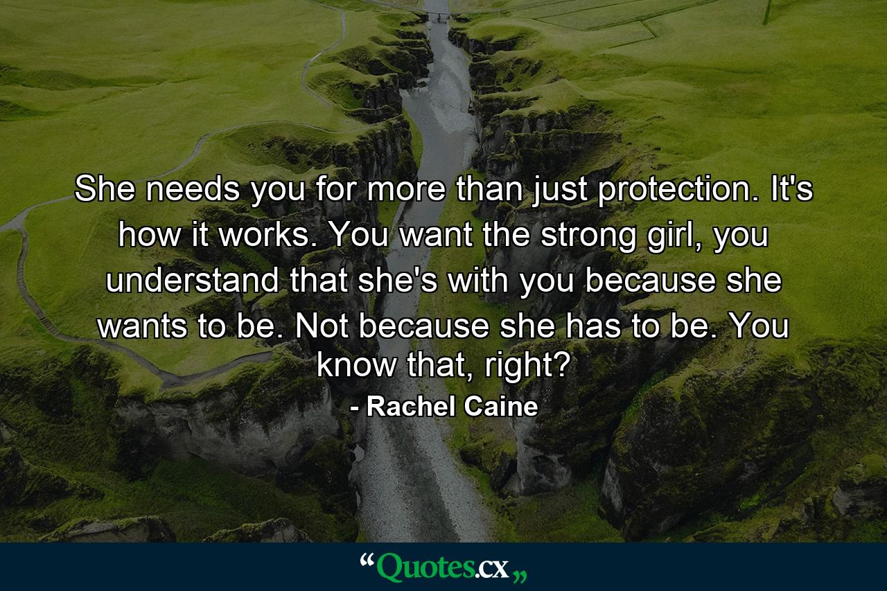 She needs you for more than just protection. It's how it works. You want the strong girl, you understand that she's with you because she wants to be. Not because she has to be. You know that, right? - Quote by Rachel Caine