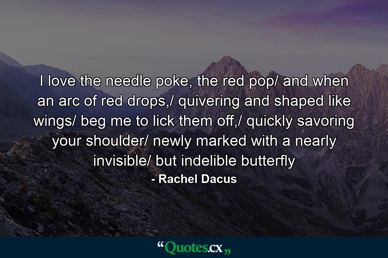 I love the needle poke, the red pop/ and when an arc of red drops,/ quivering and shaped like wings/ beg me to lick them off,/ quickly savoring your shoulder/ newly marked with a nearly invisible/ but indelible butterfly - Quote by Rachel Dacus