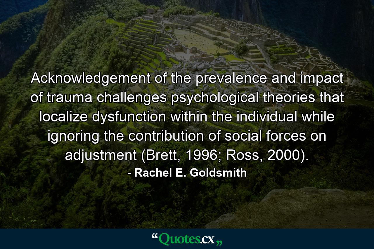 Acknowledgement of the prevalence and impact of trauma challenges psychological theories that localize dysfunction within the individual while ignoring the contribution of social forces on adjustment (Brett, 1996; Ross, 2000). - Quote by Rachel E. Goldsmith