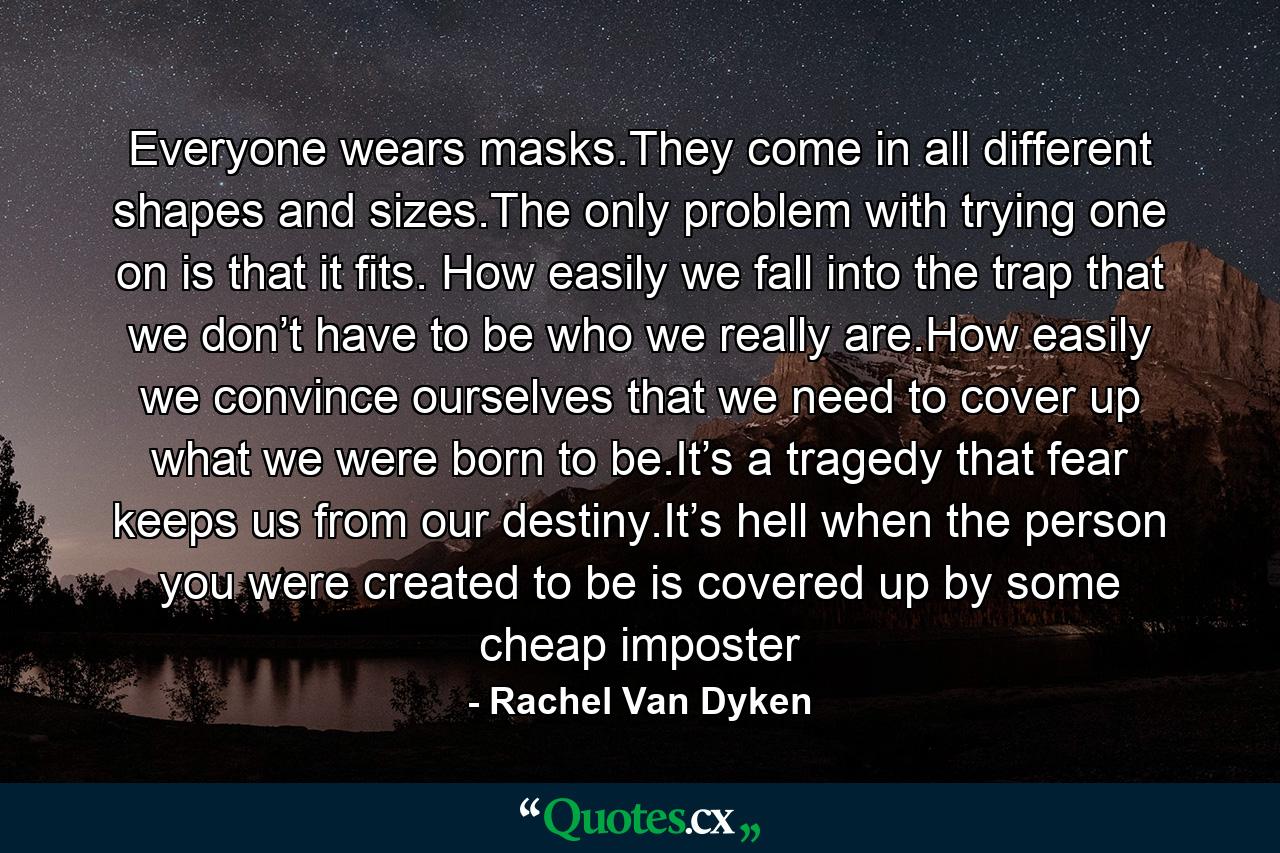 Everyone wears masks.They come in all different shapes and sizes.The only problem with trying one on is that it fits. How easily we fall into the trap that we don’t have to be who we really are.How easily we convince ourselves that we need to cover up what we were born to be.It’s a tragedy that fear keeps us from our destiny.It’s hell when the person you were created to be is covered up by some cheap imposter - Quote by Rachel Van Dyken