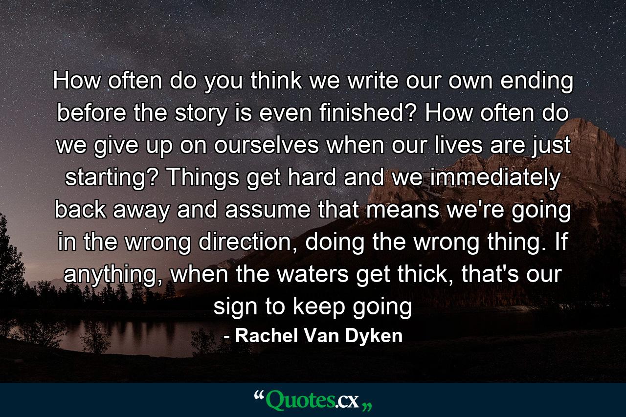 How often do you think we write our own ending before the story is even finished? How often do we give up on ourselves when our lives are just starting? Things get hard and we immediately back away and assume that means we're going in the wrong direction, doing the wrong thing. If anything, when the waters get thick, that's our sign to keep going - Quote by Rachel Van Dyken