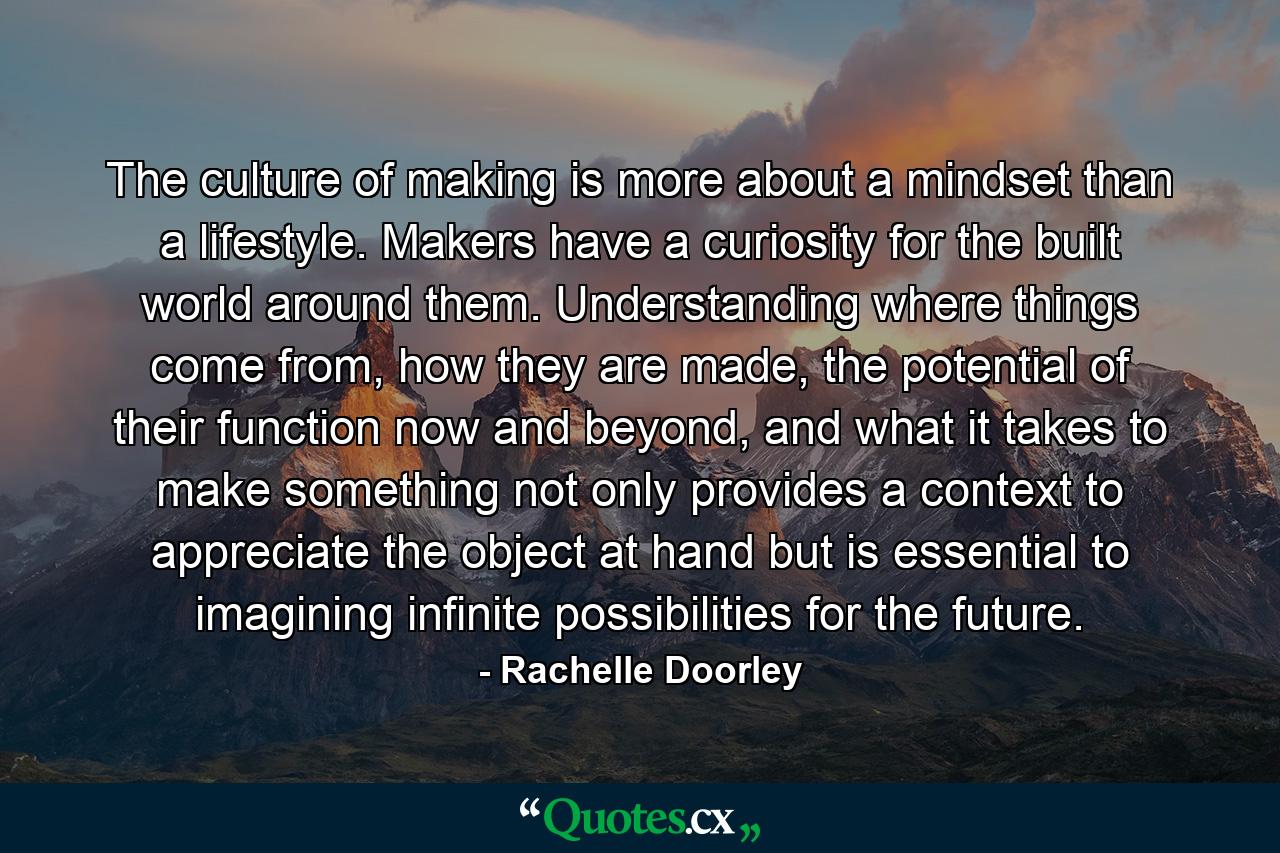 The culture of making is more about a mindset than a lifestyle. Makers have a curiosity for the built world around them. Understanding where things come from, how they are made, the potential of their function now and beyond, and what it takes to make something not only provides a context to appreciate the object at hand but is essential to imagining infinite possibilities for the future. - Quote by Rachelle Doorley