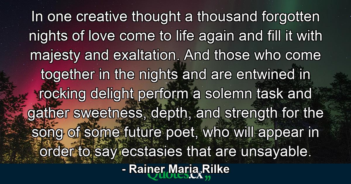 In one creative thought a thousand forgotten nights of love come to life again and fill it with majesty and exaltation. And those who come together in the nights and are entwined in rocking delight perform a solemn task and gather sweetness, depth, and strength for the song of some future poet, who will appear in order to say ecstasies that are unsayable. - Quote by Rainer Maria Rilke