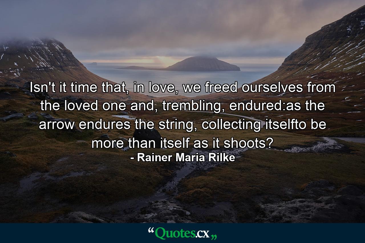 Isn't it time that, in love, we freed ourselves from the loved one and, trembling, endured:as the arrow endures the string, collecting itselfto be more than itself as it shoots? - Quote by Rainer Maria Rilke