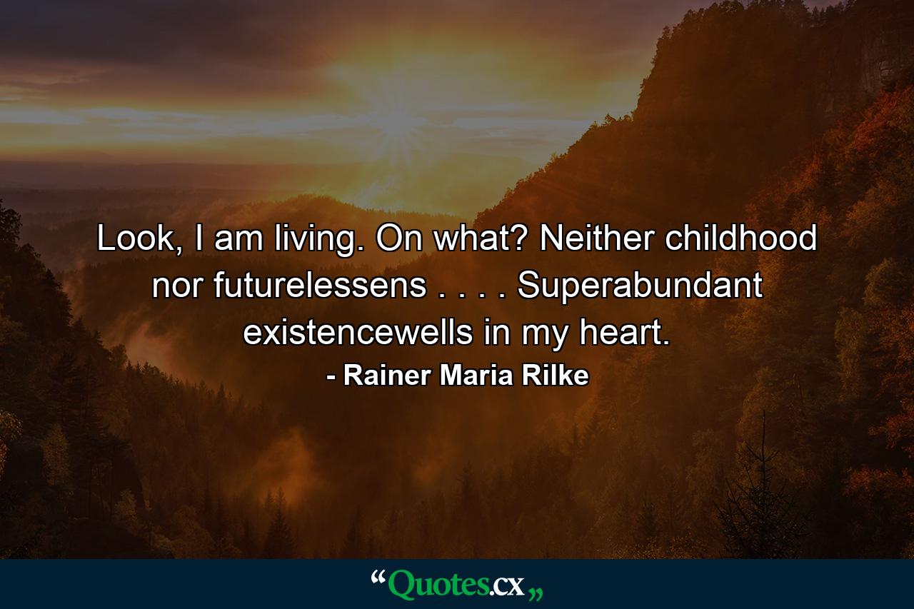 Look, I am living. On what? Neither childhood nor futurelessens . . . . Superabundant existencewells in my heart. - Quote by Rainer Maria Rilke