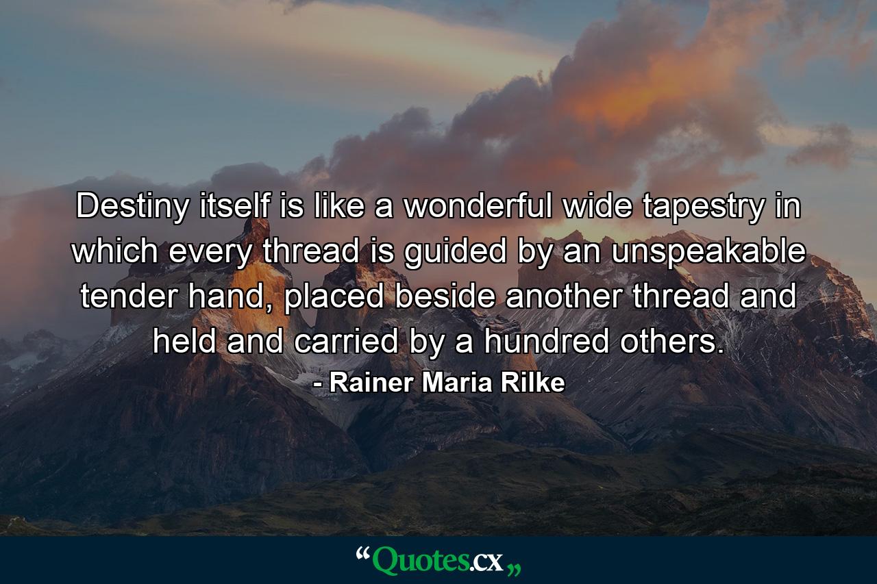 Destiny itself is like a wonderful wide tapestry in which every thread is guided by an unspeakable tender hand, placed beside another thread and held and carried by a hundred others. - Quote by Rainer Maria Rilke