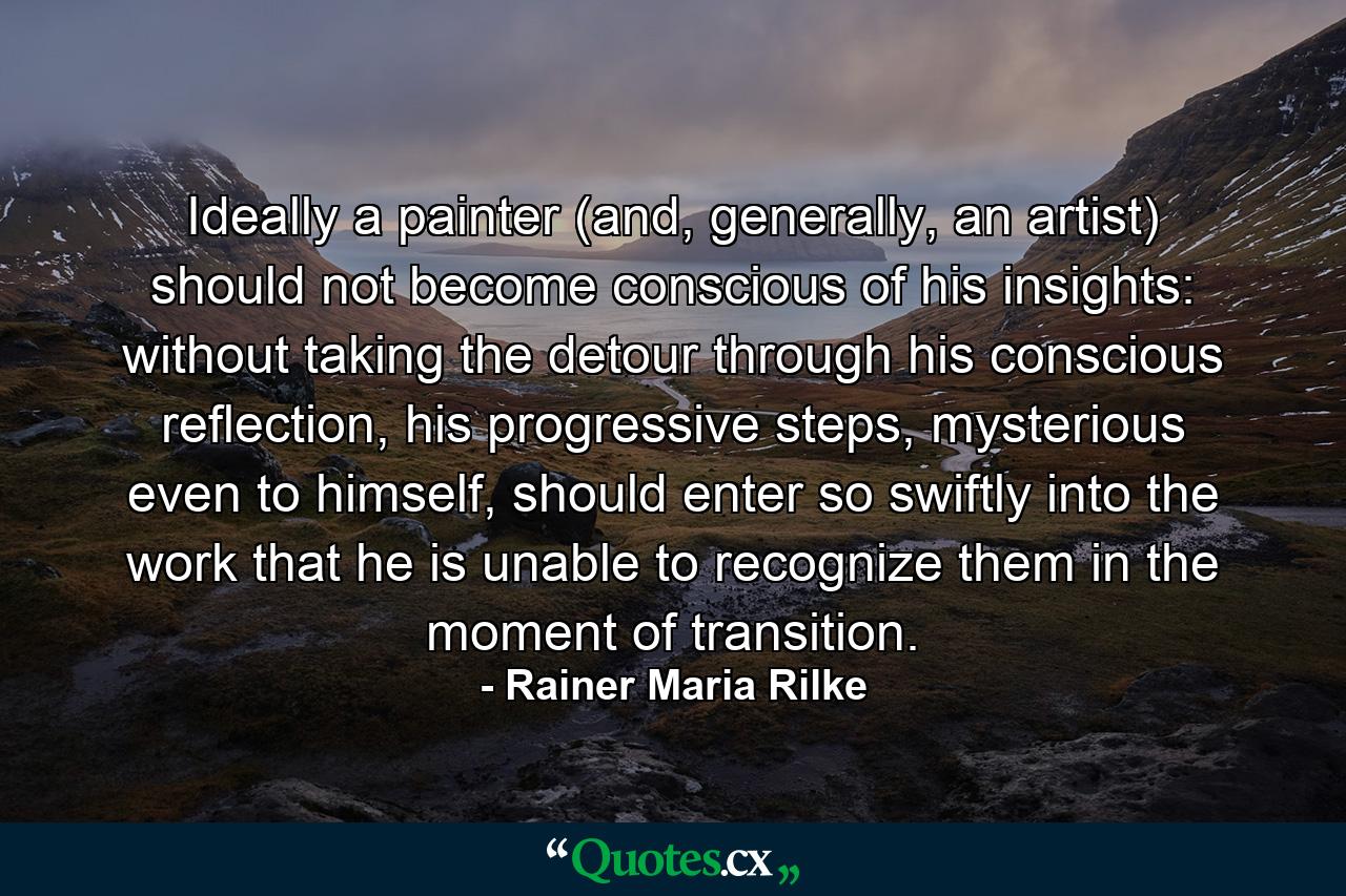 Ideally a painter (and, generally, an artist) should not become conscious of his insights: without taking the detour through his conscious reflection, his progressive steps, mysterious even to himself, should enter so swiftly into the work that he is unable to recognize them in the moment of transition. - Quote by Rainer Maria Rilke