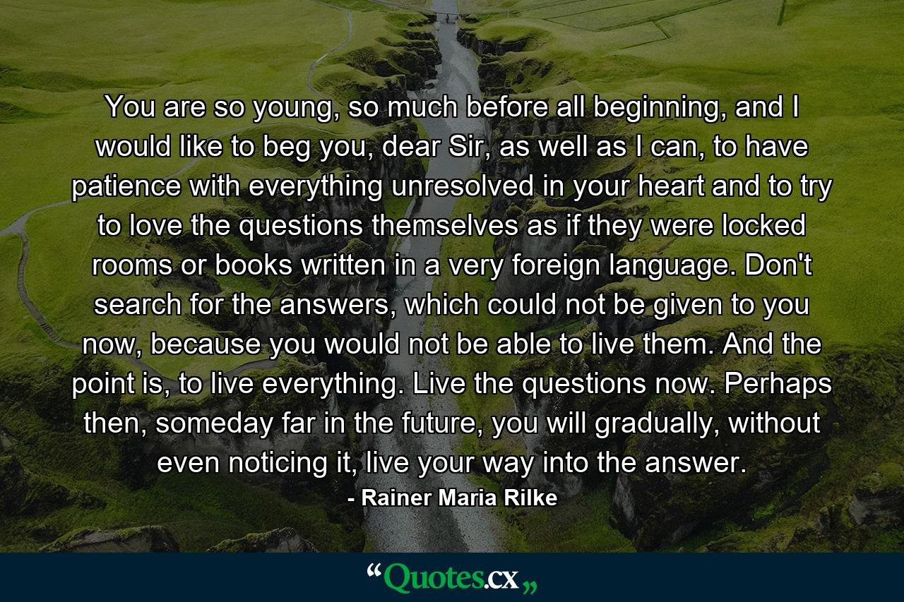 You are so young, so much before all beginning, and I would like to beg you, dear Sir, as well as I can, to have patience with everything unresolved in your heart and to try to love the questions themselves as if they were locked rooms or books written in a very foreign language. Don't search for the answers, which could not be given to you now, because you would not be able to live them. And the point is, to live everything. Live the questions now. Perhaps then, someday far in the future, you will gradually, without even noticing it, live your way into the answer. - Quote by Rainer Maria Rilke