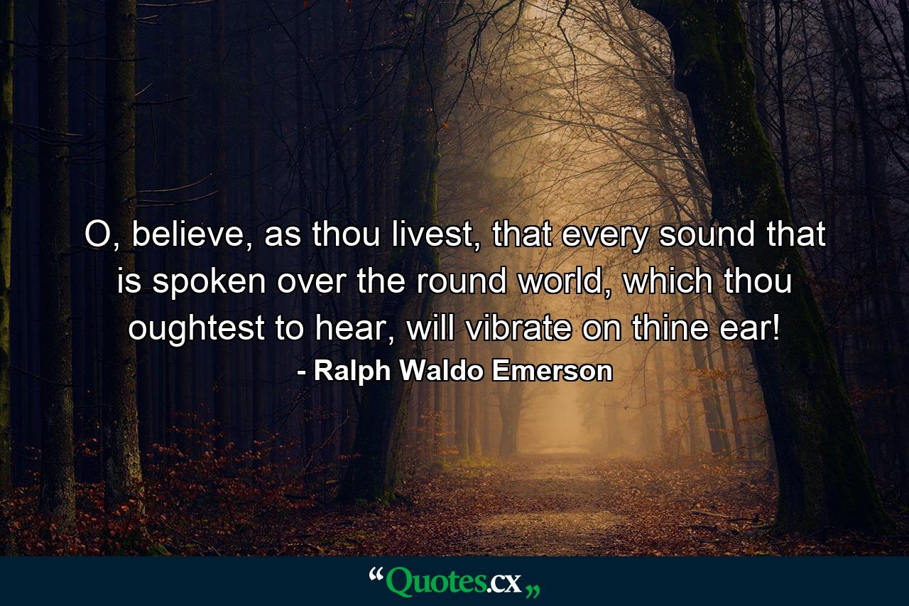 O, believe, as thou livest, that every sound that is spoken over the round world, which thou oughtest to hear, will vibrate on thine ear! - Quote by Ralph Waldo Emerson