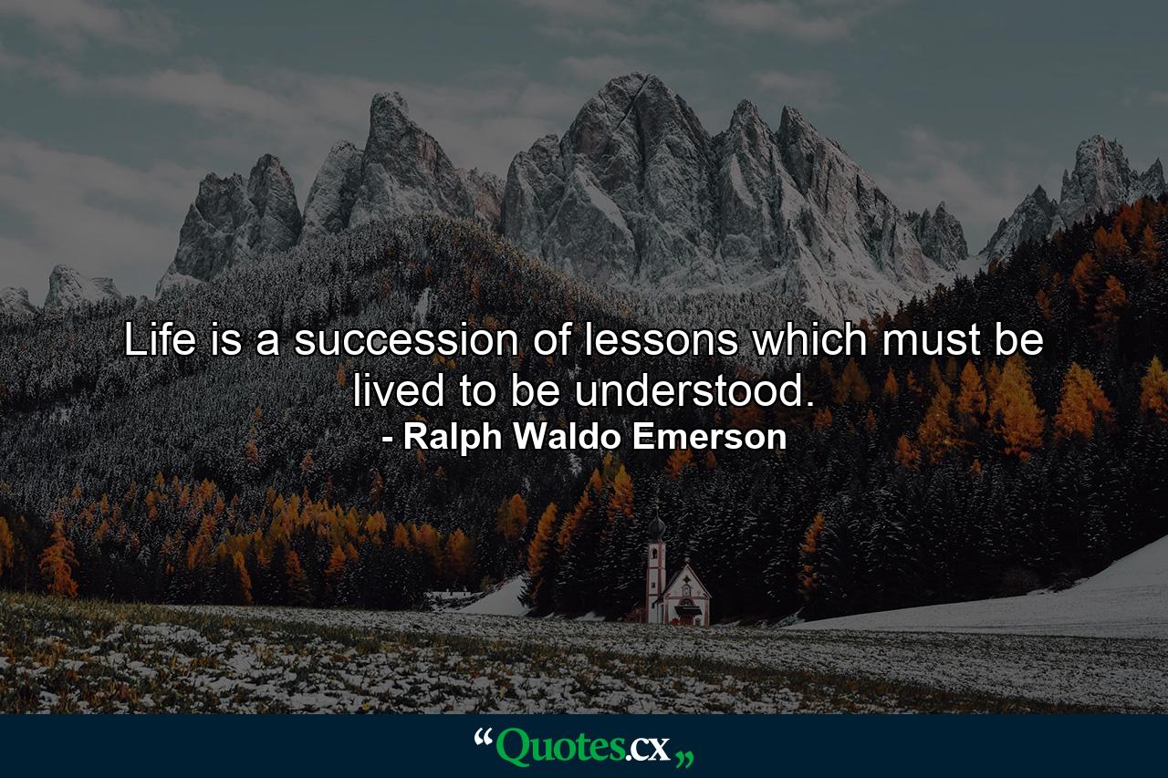 Life is a succession of lessons which must be lived to be understood. - Quote by Ralph Waldo Emerson