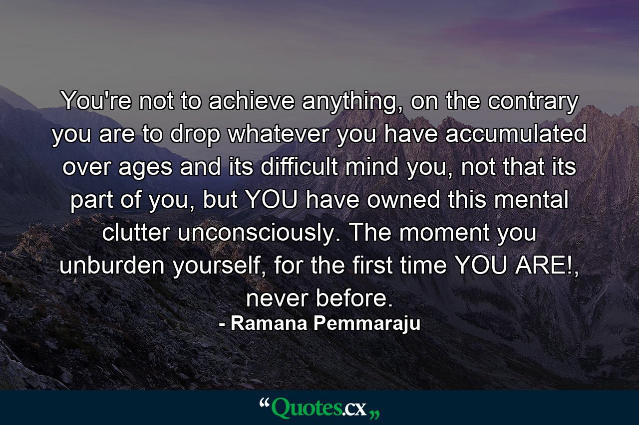 You're not to achieve anything, on the contrary you are to drop whatever you have accumulated over ages and its difficult mind you, not that its part of you, but YOU have owned this mental clutter unconsciously. The moment you unburden yourself, for the first time YOU ARE!, never before. - Quote by Ramana Pemmaraju