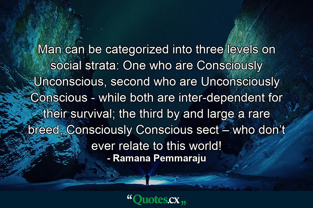 Man can be categorized into three levels on social strata: One who are Consciously Unconscious, second who are Unconsciously Conscious - while both are inter-dependent for their survival; the third by and large a rare breed, Consciously Conscious sect – who don’t ever relate to this world! - Quote by Ramana Pemmaraju