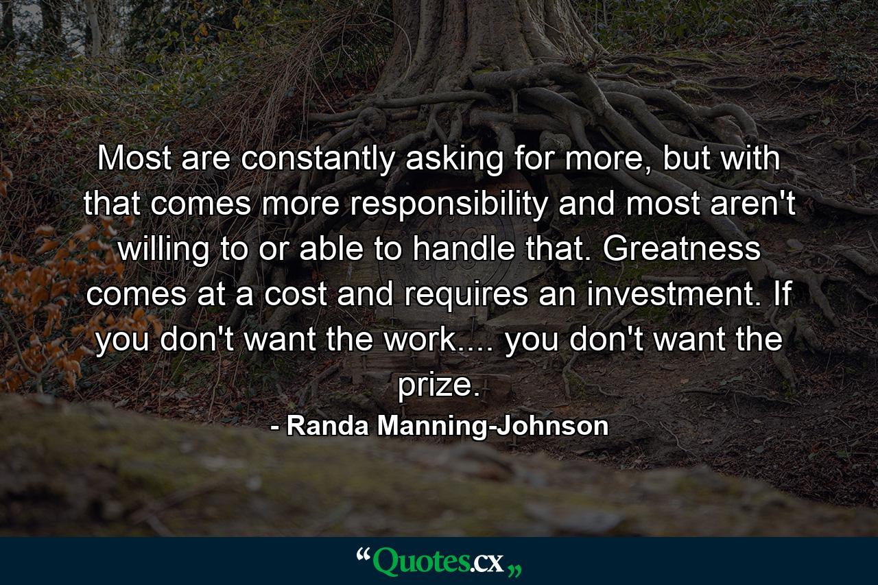 Most are constantly asking for more, but with that comes more responsibility and most aren't willing to or able to handle that. Greatness comes at a cost and requires an investment. If you don't want the work.... you don't want the prize. - Quote by Randa Manning-Johnson