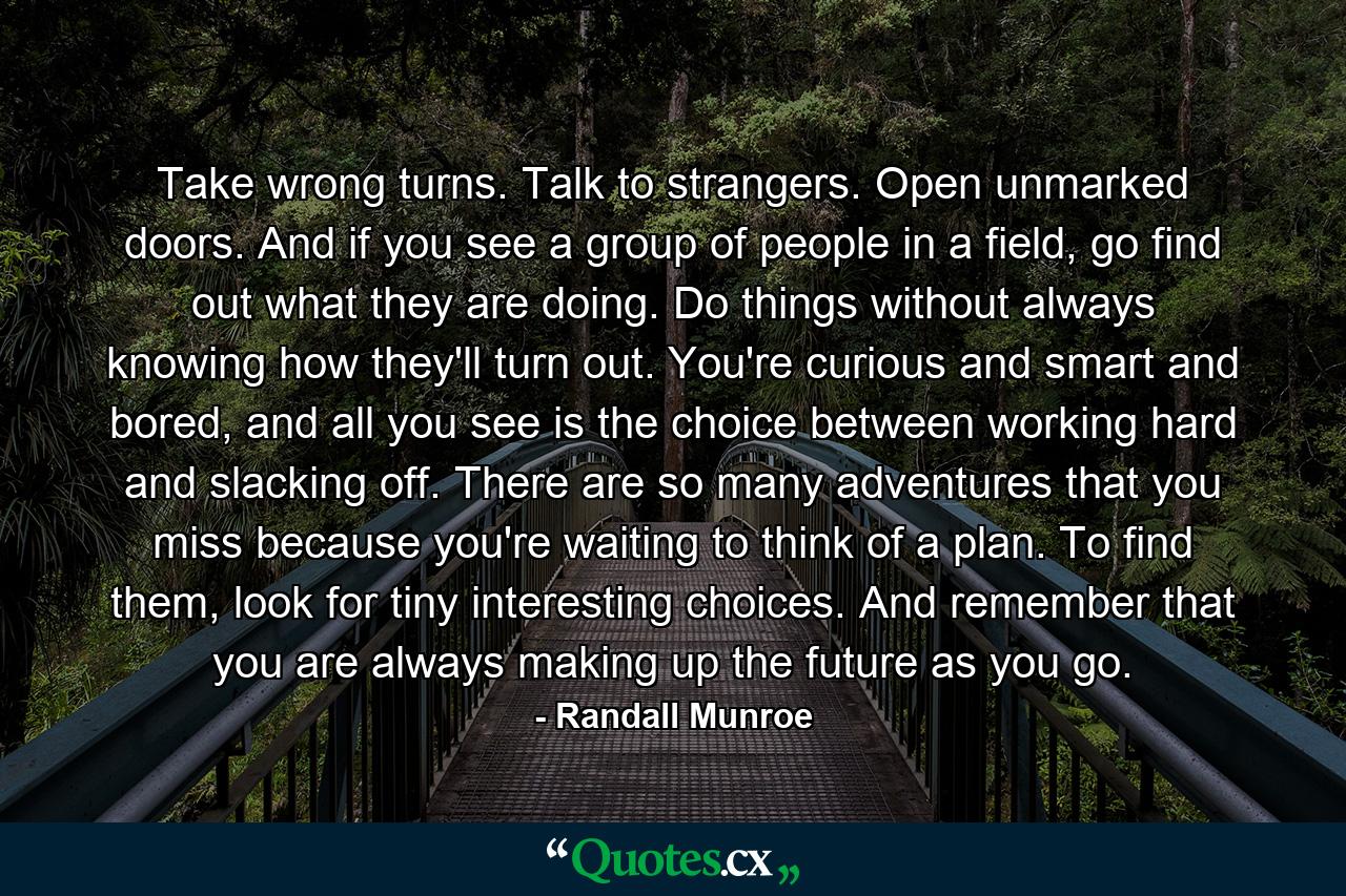 Take wrong turns. Talk to strangers. Open unmarked doors. And if you see a group of people in a field, go find out what they are doing. Do things without always knowing how they'll turn out. You're curious and smart and bored, and all you see is the choice between working hard and slacking off. There are so many adventures that you miss because you're waiting to think of a plan. To find them, look for tiny interesting choices. And remember that you are always making up the future as you go. - Quote by Randall Munroe