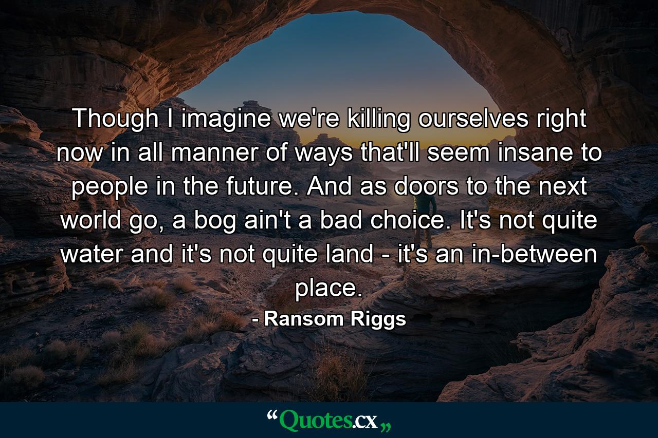 Though I imagine we're killing ourselves right now in all manner of ways that'll seem insane to people in the future. And as doors to the next world go, a bog ain't a bad choice. It's not quite water and it's not quite land - it's an in-between place. - Quote by Ransom Riggs