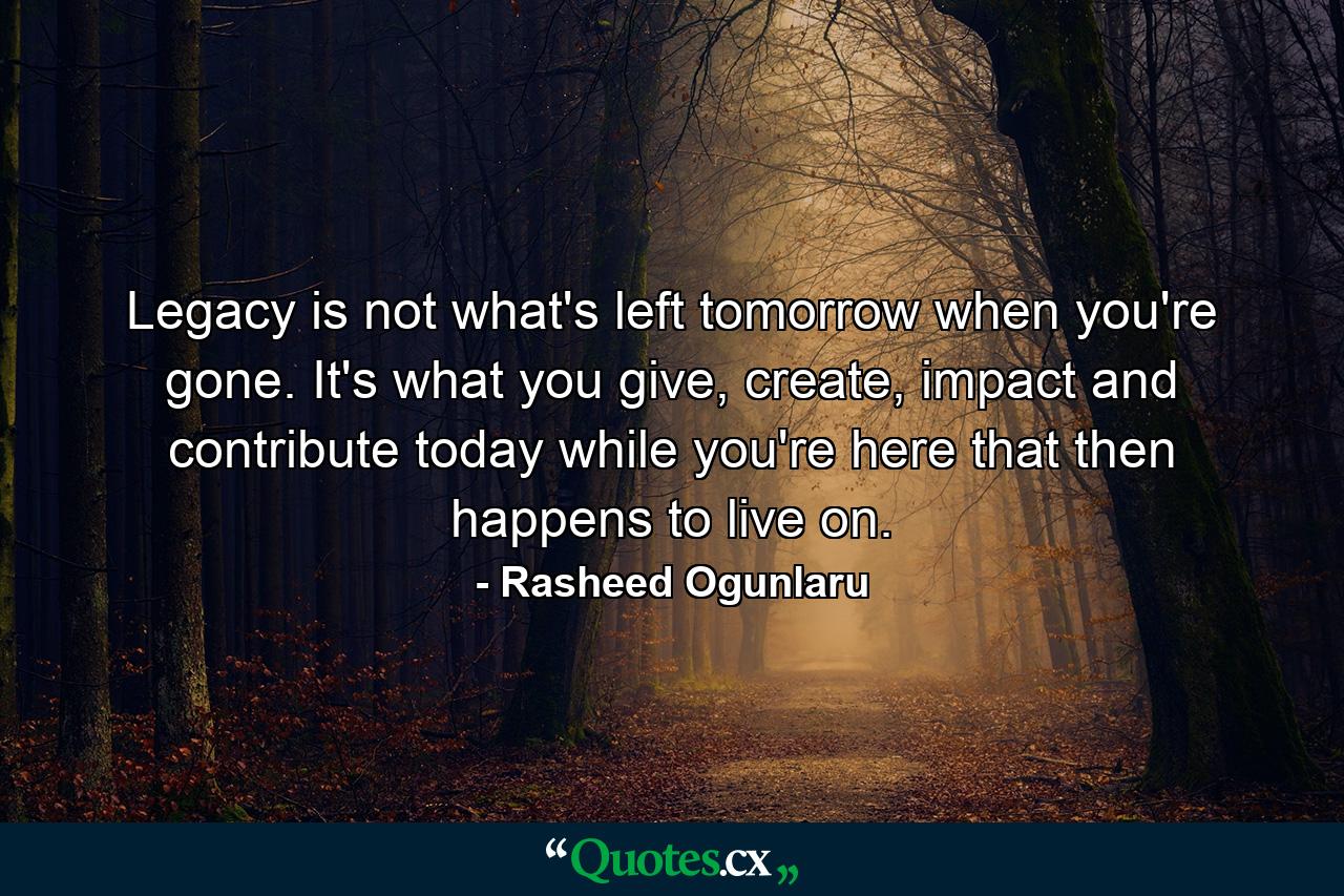 Legacy is not what's left tomorrow when you're gone. It's what you give, create, impact and contribute today while you're here that then happens to live on. - Quote by Rasheed Ogunlaru