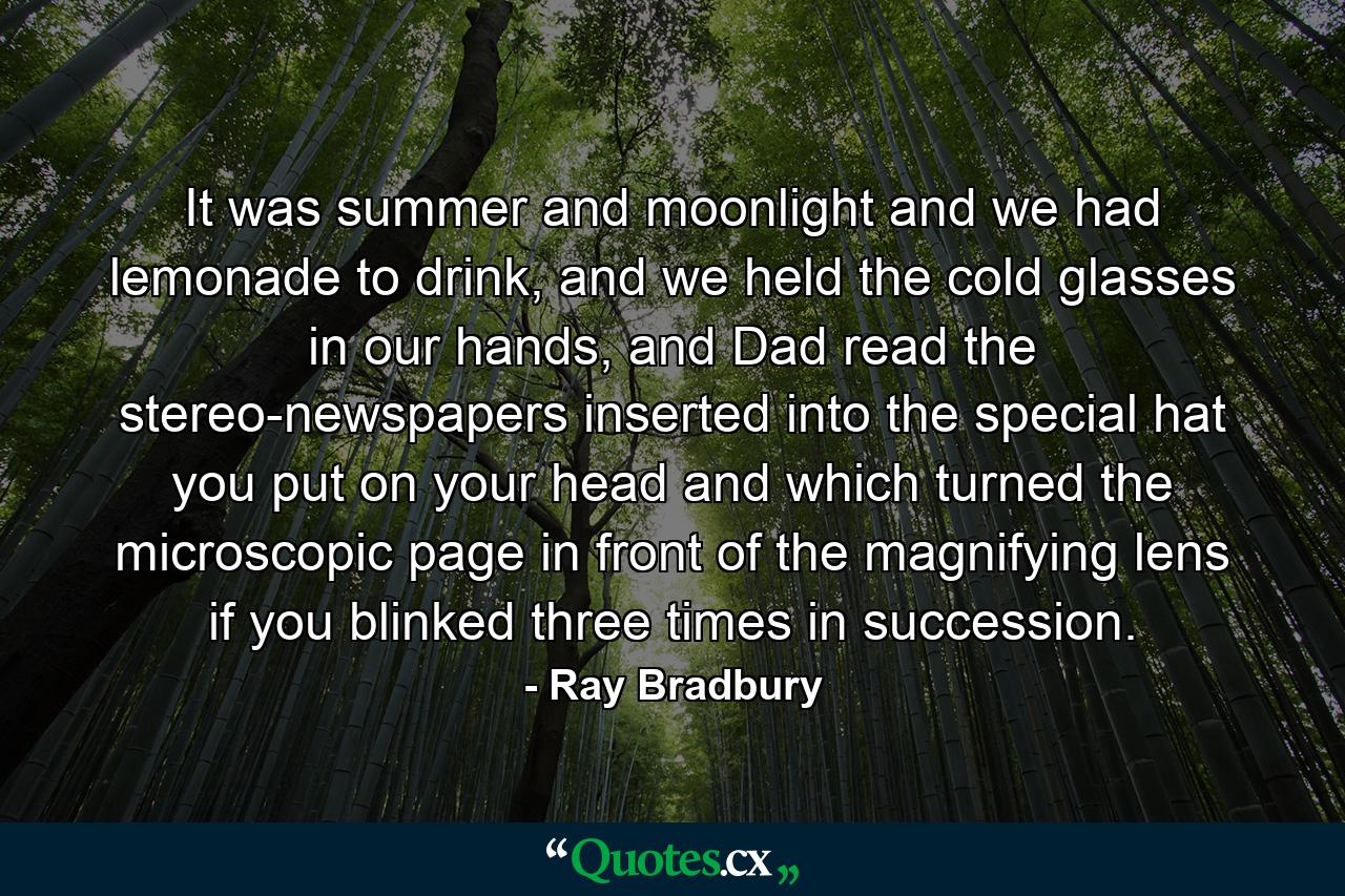 It was summer and moonlight and we had lemonade to drink, and we held the cold glasses in our hands, and Dad read the stereo-newspapers inserted into the special hat you put on your head and which turned the microscopic page in front of the magnifying lens if you blinked three times in succession. - Quote by Ray Bradbury