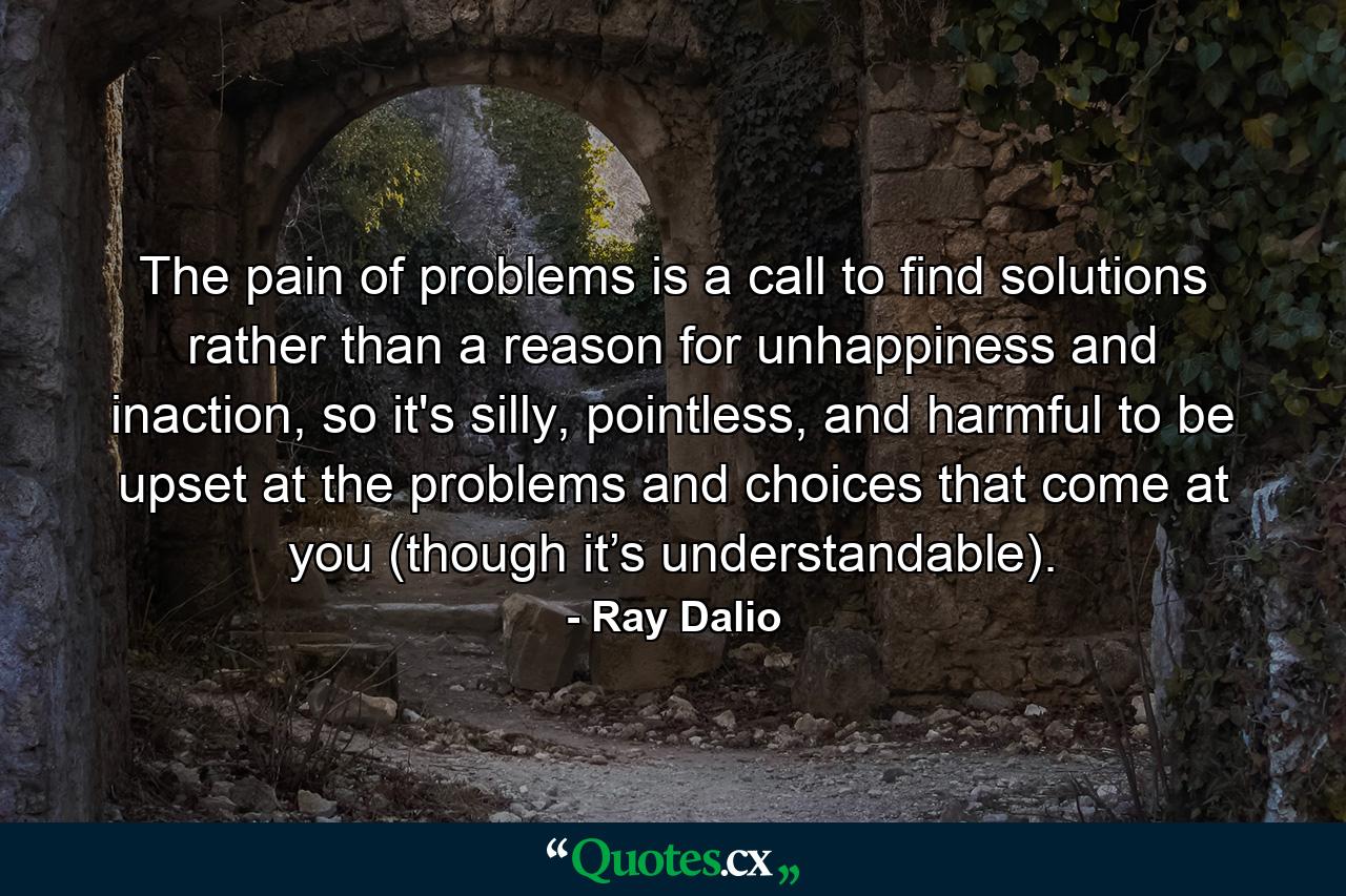 The pain of problems is a call to find solutions rather than a reason for unhappiness and inaction, so it's silly, pointless, and harmful to be upset at the problems and choices that come at you (though it’s understandable). - Quote by Ray Dalio