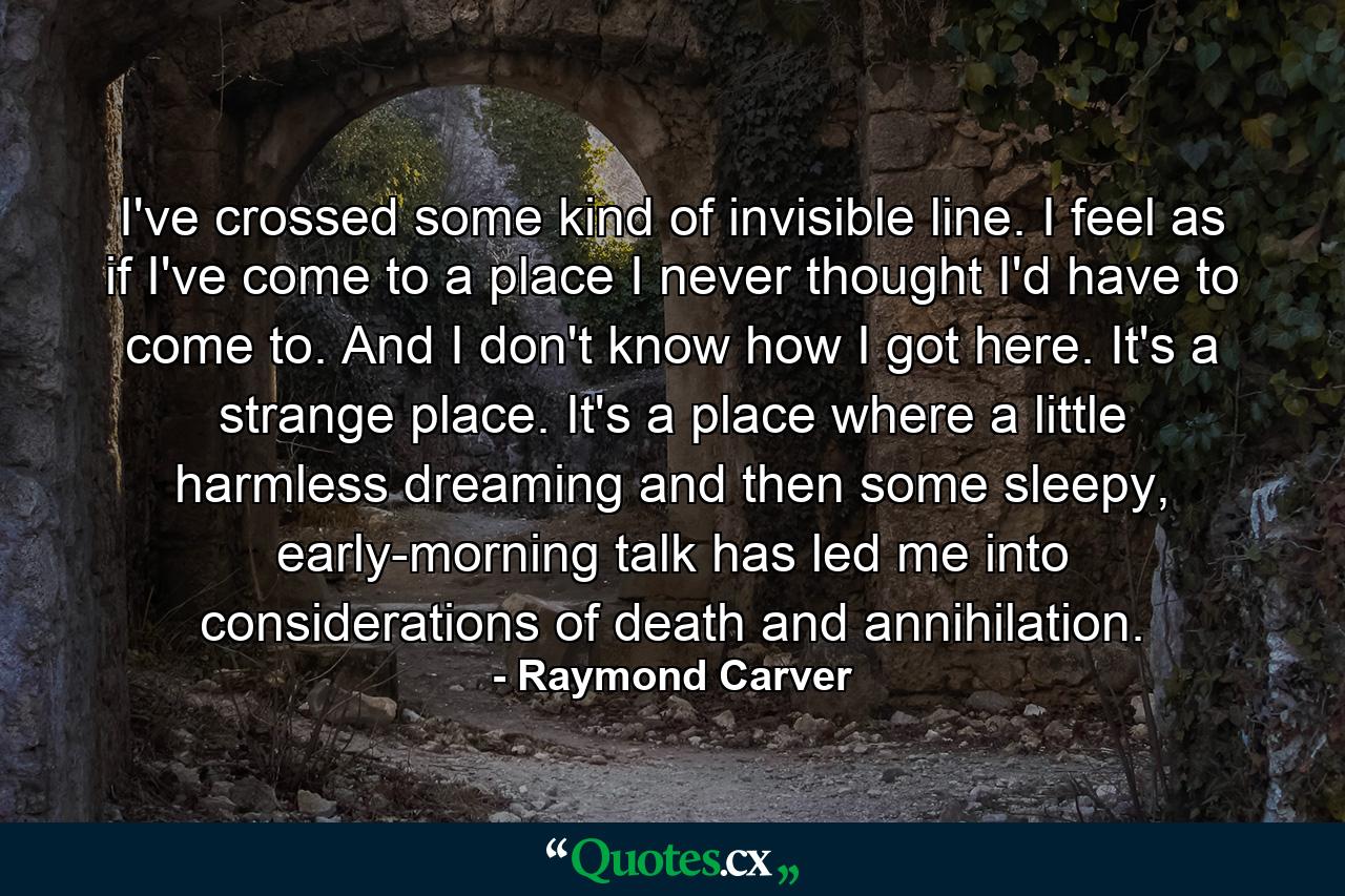 I've crossed some kind of invisible line. I feel as if I've come to a place I never thought I'd have to come to. And I don't know how I got here. It's a strange place. It's a place where a little harmless dreaming and then some sleepy, early-morning talk has led me into considerations of death and annihilation. - Quote by Raymond Carver