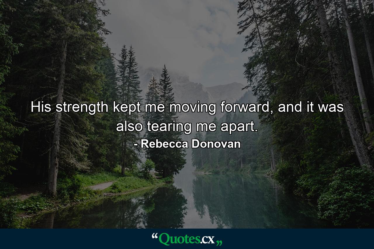 His strength kept me moving forward, and it was also tearing me apart. - Quote by Rebecca Donovan