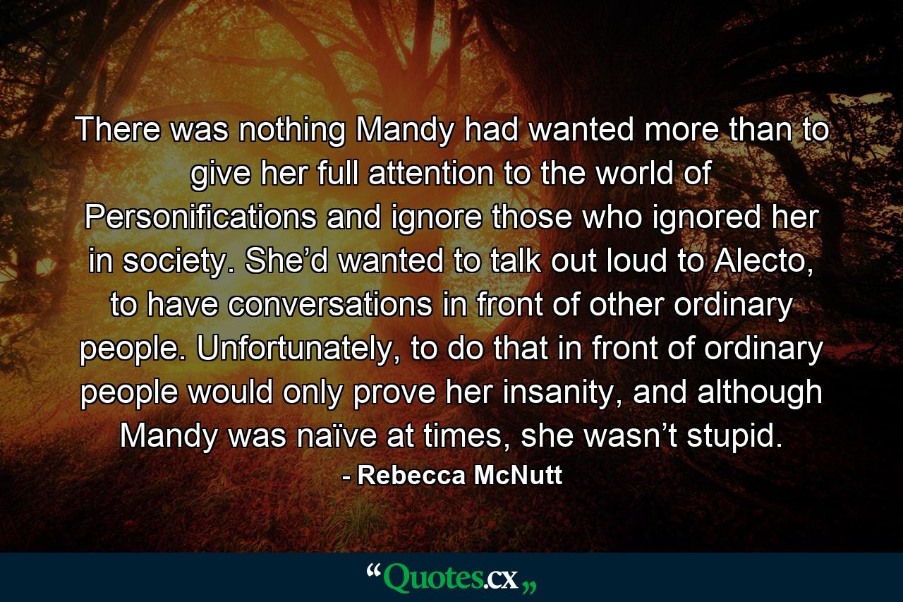 There was nothing Mandy had wanted more than to give her full attention to the world of Personifications and ignore those who ignored her in society. She’d wanted to talk out loud to Alecto, to have conversations in front of other ordinary people. Unfortunately, to do that in front of ordinary people would only prove her insanity, and although Mandy was naïve at times, she wasn’t stupid. - Quote by Rebecca McNutt