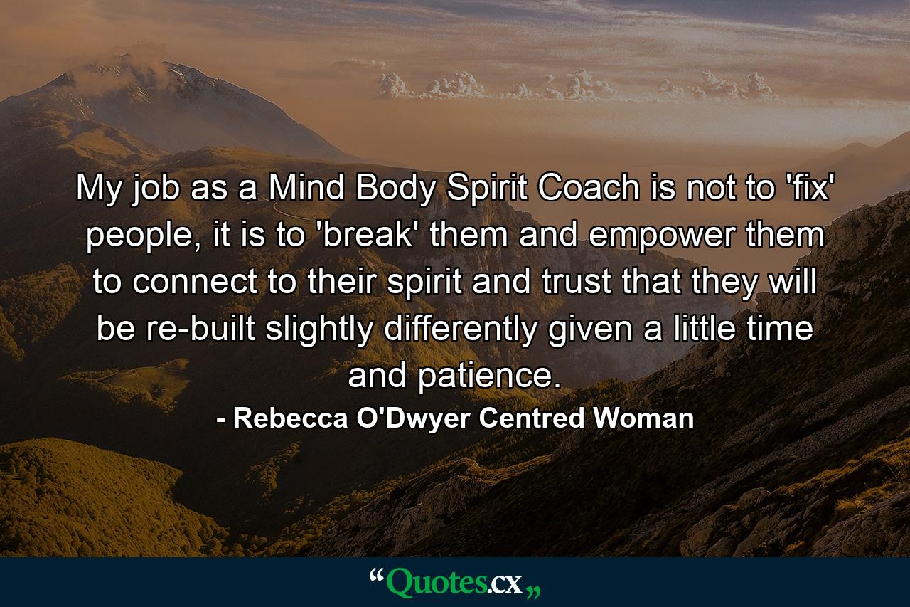 My job as a Mind Body Spirit Coach is not to 'fix' people, it is to 'break' them and empower them to connect to their spirit and trust that they will be re-built slightly differently given a little time and patience. - Quote by Rebecca O'Dwyer Centred Woman