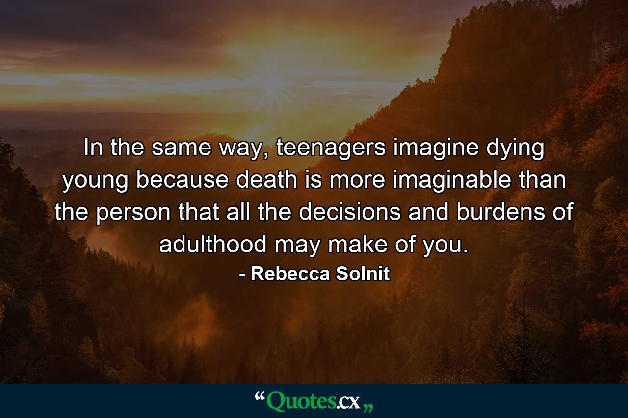 In the same way, teenagers imagine dying young because death is more imaginable than the person that all the decisions and burdens of adulthood may make of you. - Quote by Rebecca Solnit