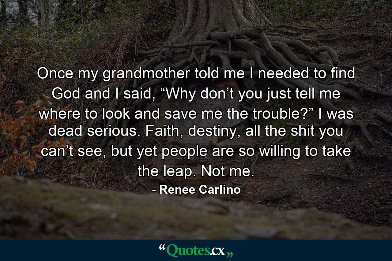 Once my grandmother told me I needed to find God and I said, “Why don’t you just tell me where to look and save me the trouble?” I was dead serious. Faith, destiny, all the shit you can’t see, but yet people are so willing to take the leap. Not me. - Quote by Renee Carlino