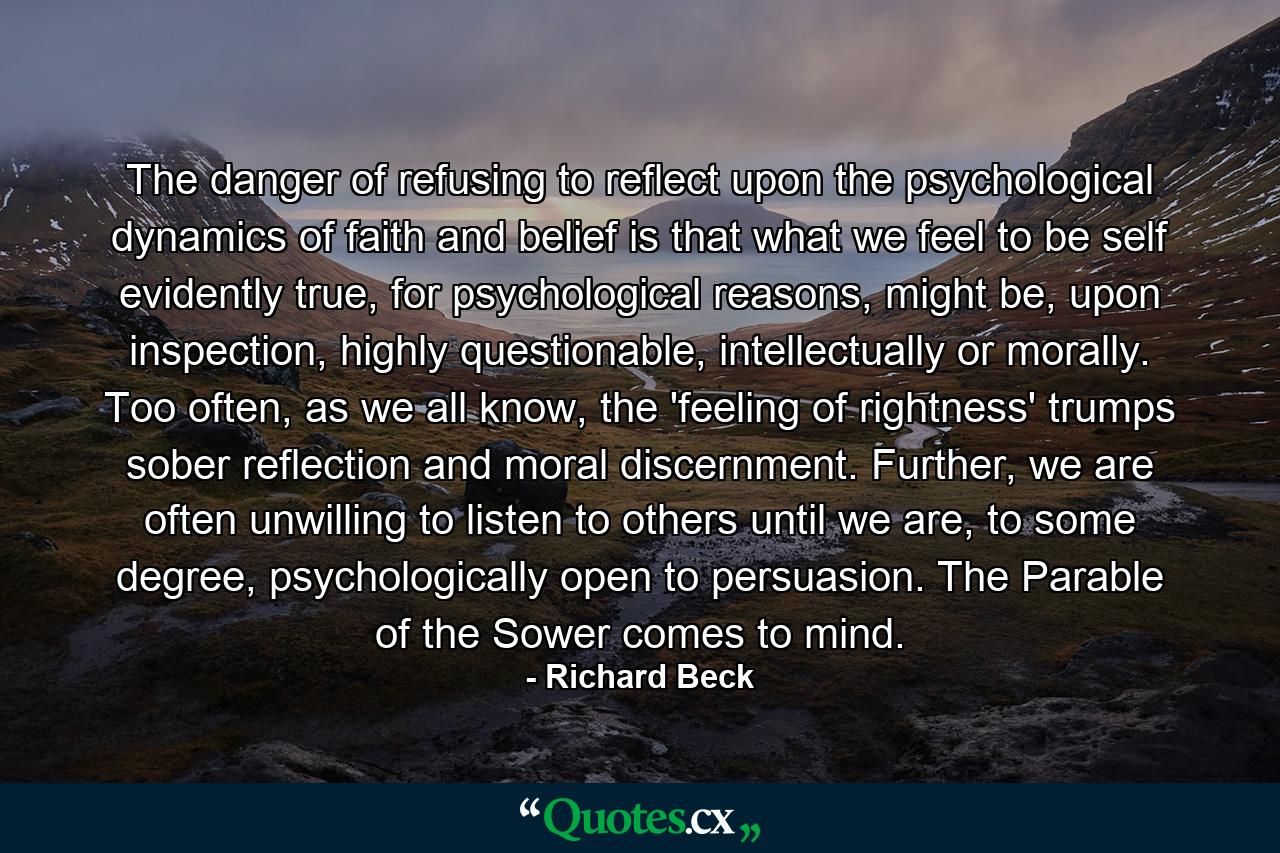 The danger of refusing to reflect upon the psychological dynamics of faith and belief is that what we feel to be self evidently true, for psychological reasons, might be, upon inspection, highly questionable, intellectually or morally. Too often, as we all know, the 'feeling of rightness' trumps sober reflection and moral discernment. Further, we are often unwilling to listen to others until we are, to some degree, psychologically open to persuasion. The Parable of the Sower comes to mind. - Quote by Richard Beck