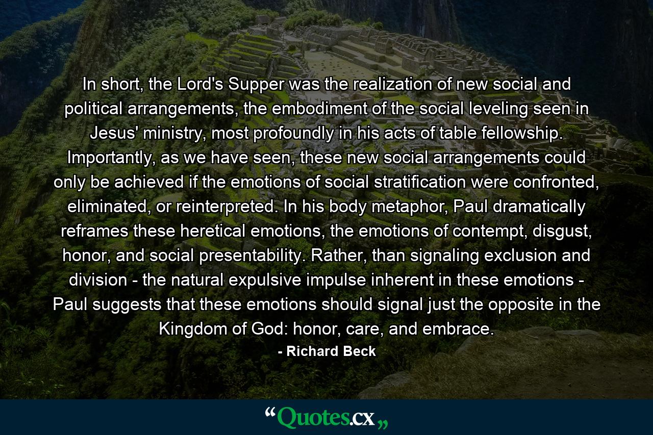 In short, the Lord's Supper was the realization of new social and political arrangements, the embodiment of the social leveling seen in Jesus' ministry, most profoundly in his acts of table fellowship. Importantly, as we have seen, these new social arrangements could only be achieved if the emotions of social stratification were confronted, eliminated, or reinterpreted. In his body metaphor, Paul dramatically reframes these heretical emotions, the emotions of contempt, disgust, honor, and social presentability. Rather, than signaling exclusion and division - the natural expulsive impulse inherent in these emotions - Paul suggests that these emotions should signal just the opposite in the Kingdom of God: honor, care, and embrace. - Quote by Richard Beck