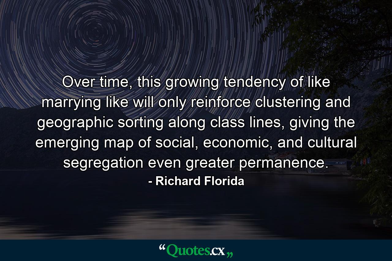 Over time, this growing tendency of like marrying like will only reinforce clustering and geographic sorting along class lines, giving the emerging map of social, economic, and cultural segregation even greater permanence. - Quote by Richard Florida