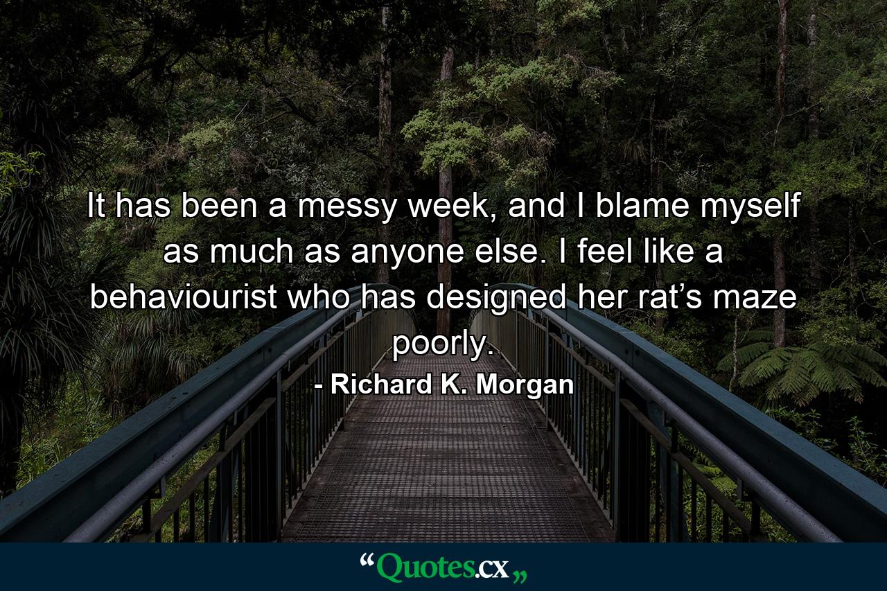 It has been a messy week, and I blame myself as much as anyone else. I feel like a behaviourist who has designed her rat’s maze poorly. - Quote by Richard K. Morgan