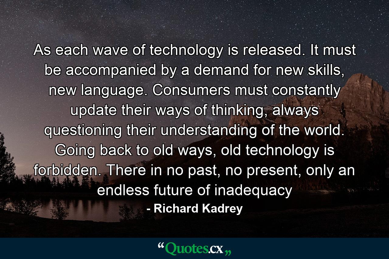 As each wave of technology is released. It must be accompanied by a demand for new skills, new language. Consumers must constantly update their ways of thinking, always questioning their understanding of the world. Going back to old ways, old technology is forbidden. There in no past, no present, only an endless future of inadequacy - Quote by Richard Kadrey