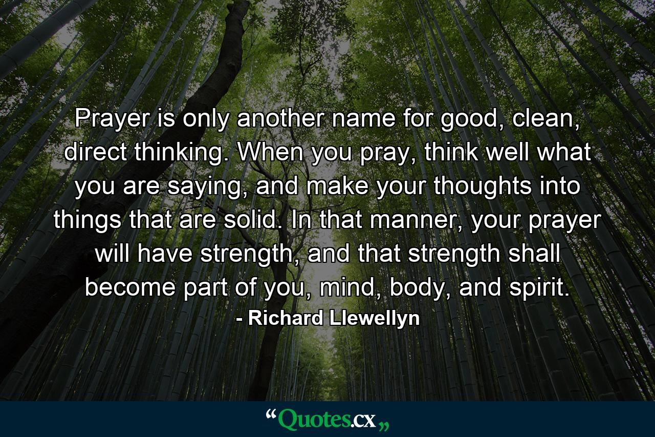 Prayer is only another name for good, clean, direct thinking. When you pray, think well what you are saying, and make your thoughts into things that are solid. In that manner, your prayer will have strength, and that strength shall become part of you, mind, body, and spirit. - Quote by Richard Llewellyn