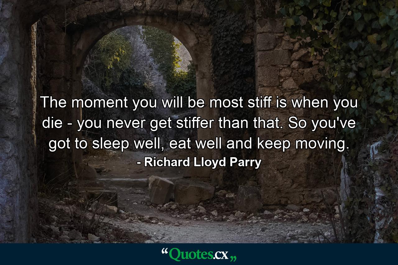 The moment you will be most stiff is when you die - you never get stiffer than that. So you've got to sleep well, eat well and keep moving. - Quote by Richard Lloyd Parry