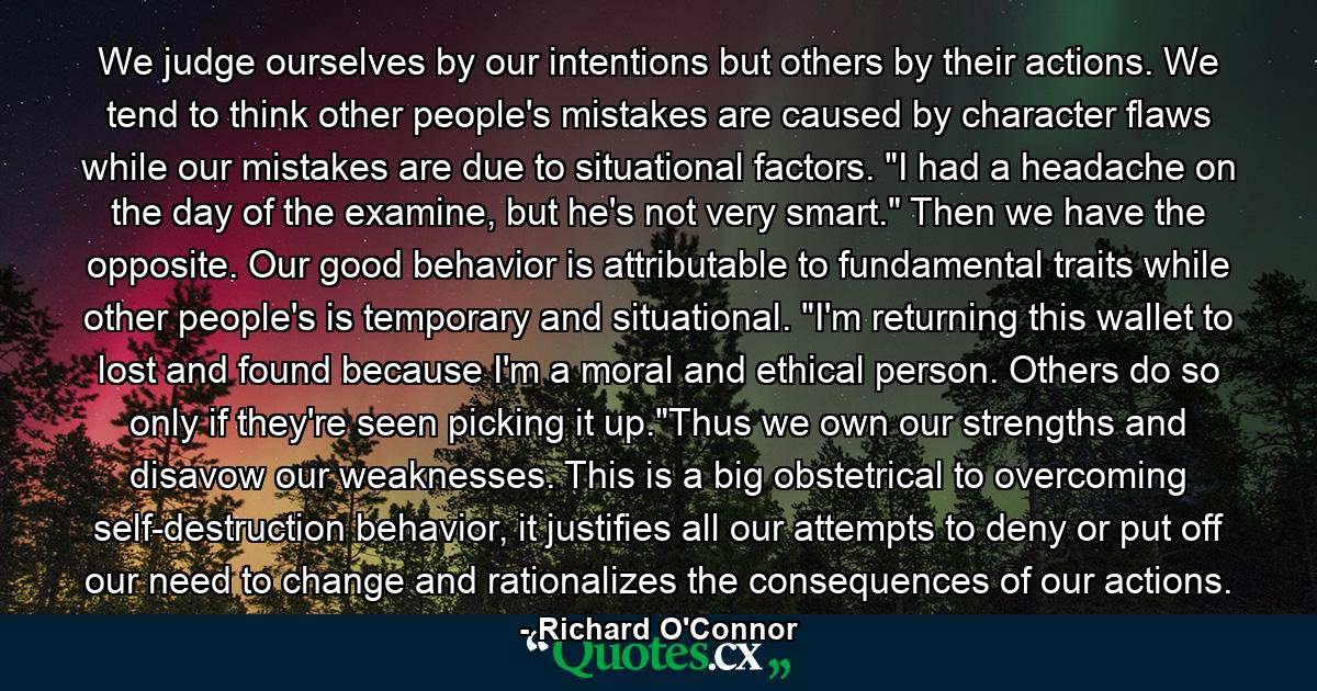 We judge ourselves by our intentions but others by their actions. We tend to think other people's mistakes are caused by character flaws while our mistakes are due to situational factors. 