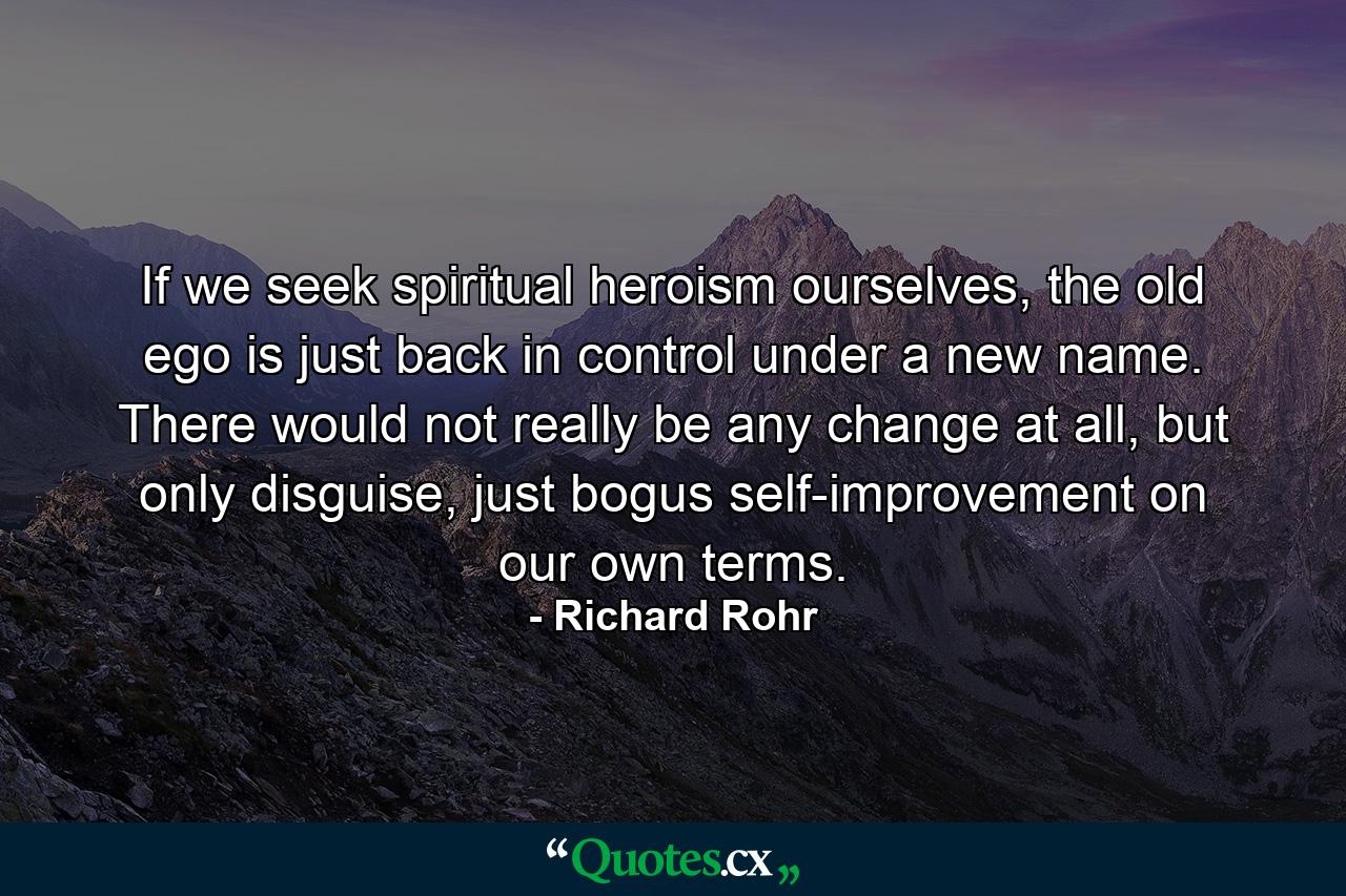 If we seek spiritual heroism ourselves, the old ego is just back in control under a new name. There would not really be any change at all, but only disguise, just bogus self-improvement on our own terms. - Quote by Richard Rohr