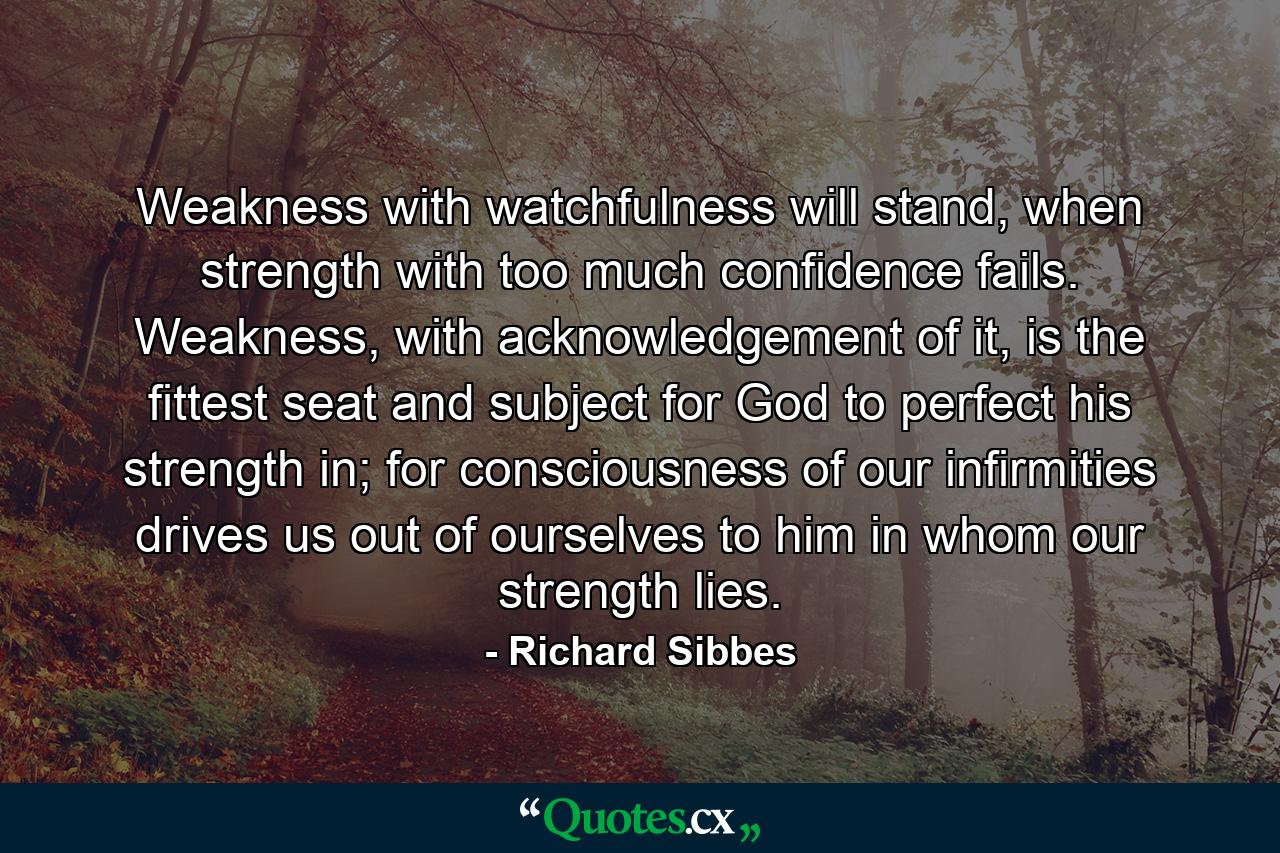 Weakness with watchfulness will stand, when strength with too much confidence fails. Weakness, with acknowledgement of it, is the fittest seat and subject for God to perfect his strength in; for consciousness of our infirmities drives us out of ourselves to him in whom our strength lies. - Quote by Richard Sibbes