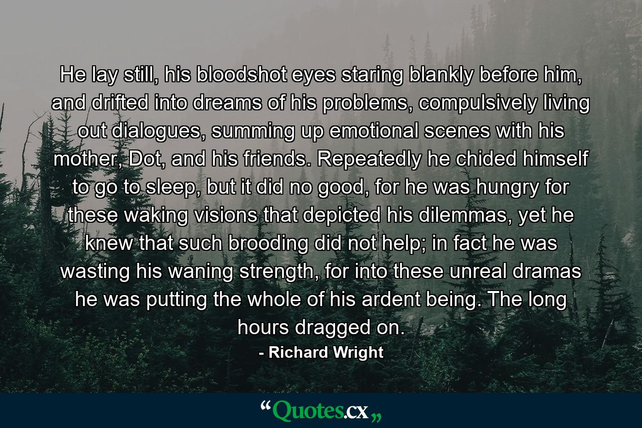 He lay still, his bloodshot eyes staring blankly before him, and drifted into dreams of his problems, compulsively living out dialogues, summing up emotional scenes with his mother, Dot, and his friends. Repeatedly he chided himself to go to sleep, but it did no good, for he was hungry for these waking visions that depicted his dilemmas, yet he knew that such brooding did not help; in fact he was wasting his waning strength, for into these unreal dramas he was putting the whole of his ardent being. The long hours dragged on. - Quote by Richard Wright