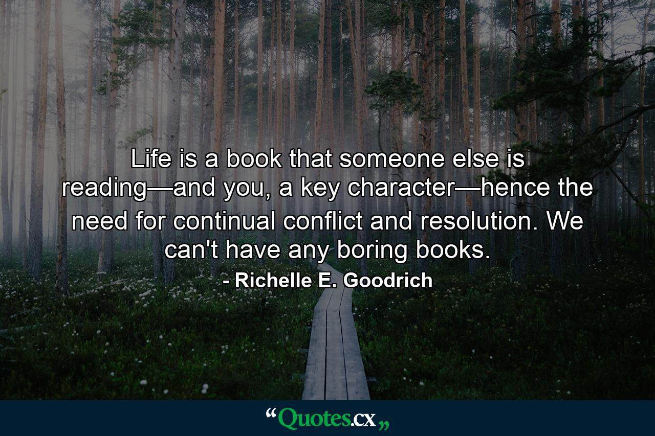 Life is a book that someone else is reading—and you, a key character—hence the need for continual conflict and resolution. We can't have any boring books. - Quote by Richelle E. Goodrich