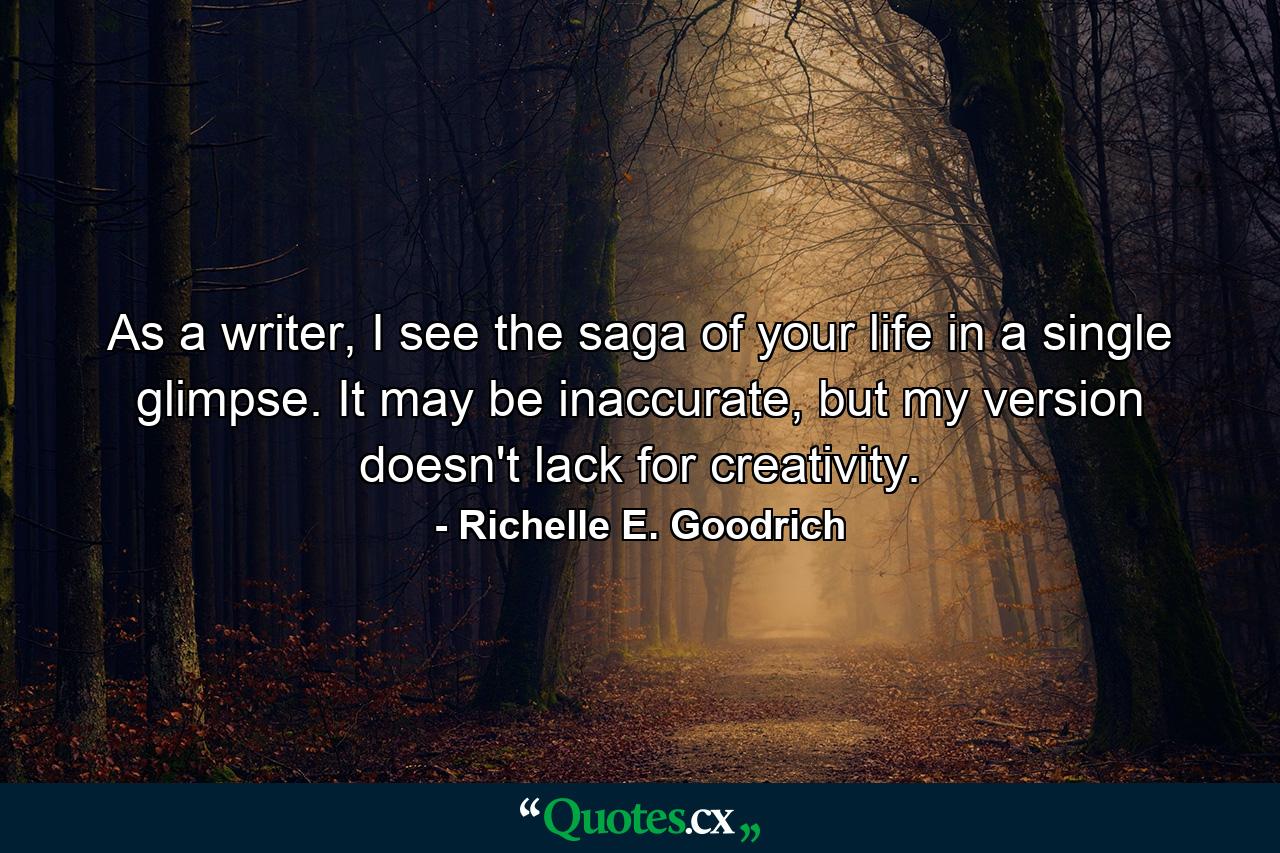 As a writer, I see the saga of your life in a single glimpse. It may be inaccurate, but my version doesn't lack for creativity. - Quote by Richelle E. Goodrich