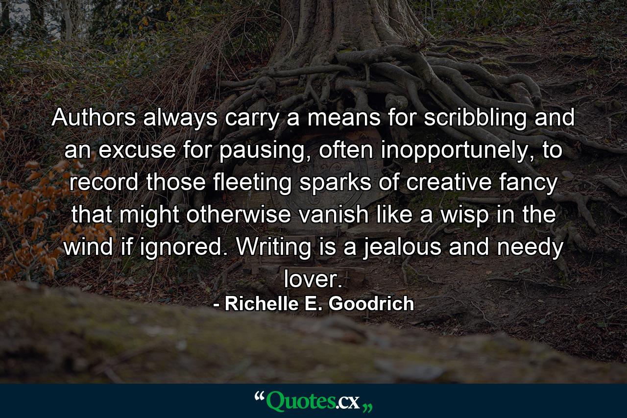 Authors always carry a means for scribbling and an excuse for pausing, often inopportunely, to record those fleeting sparks of creative fancy that might otherwise vanish like a wisp in the wind if ignored.  Writing is a jealous and needy lover. - Quote by Richelle E. Goodrich