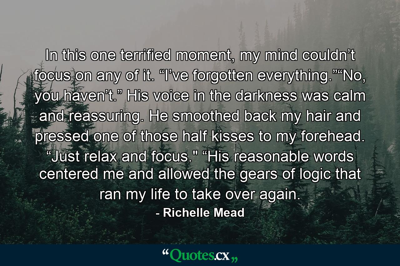 In this one terrified moment, my mind couldn’t focus on any of it. “I’ve forgotten everything.”“No, you haven’t.” His voice in the darkness was calm and reassuring. He smoothed back my hair and pressed one of those half kisses to my forehead. “Just relax and focus.