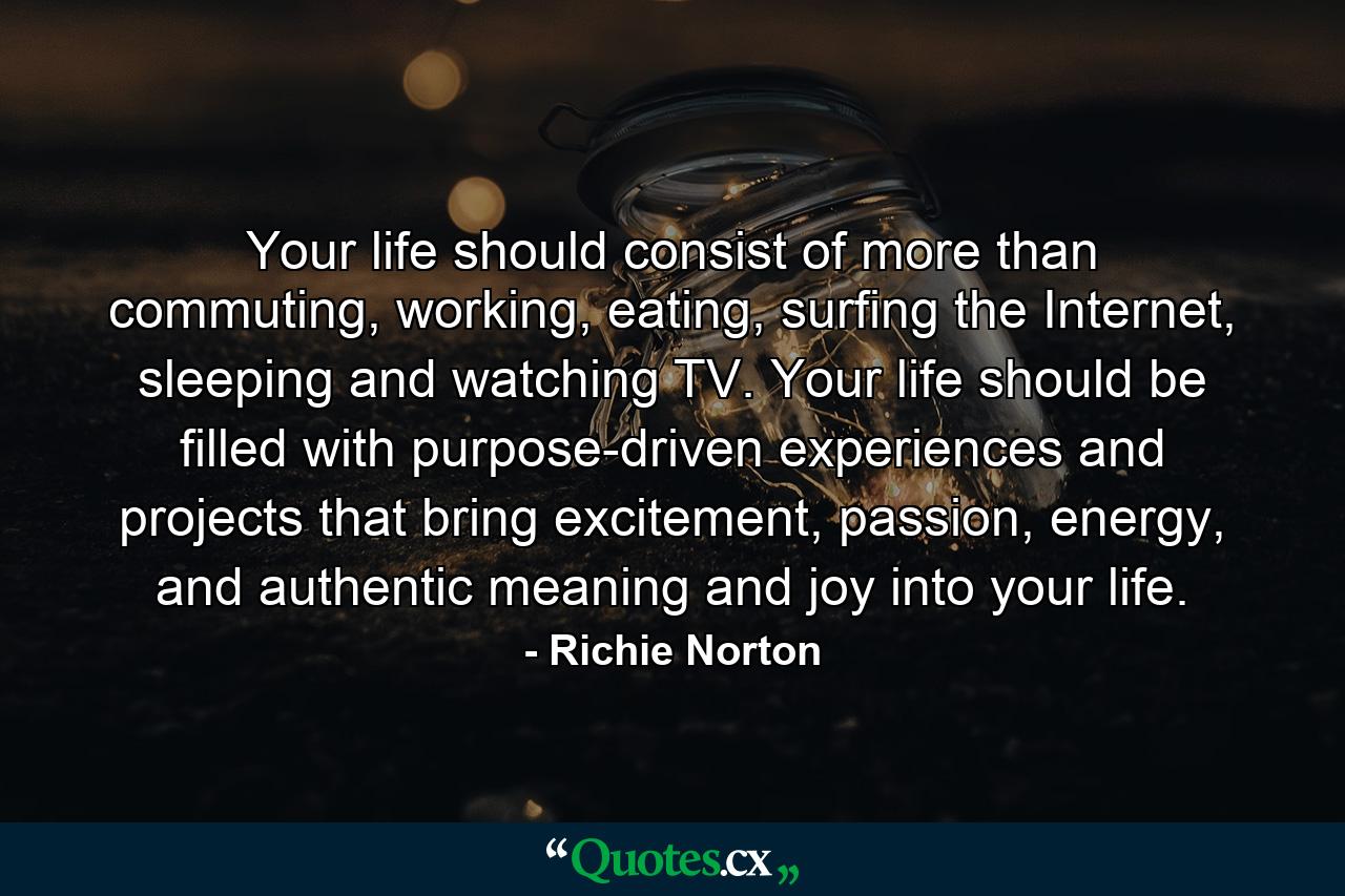 Your life should consist of more than commuting, working, eating, surfing the Internet, sleeping and watching TV. Your life should be filled with purpose-driven experiences and projects that bring excitement, passion, energy, and authentic meaning and joy into your life. - Quote by Richie Norton