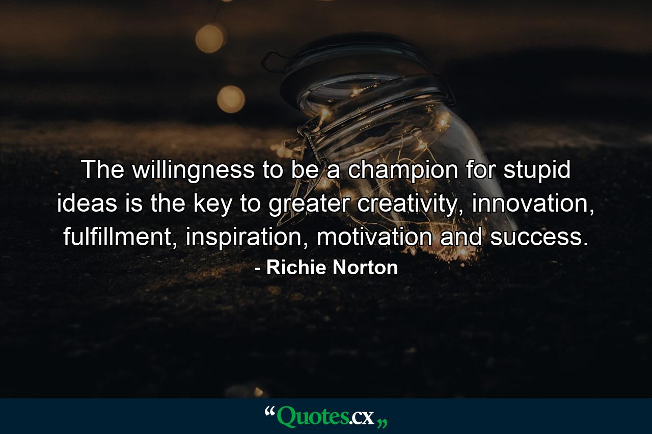 The willingness to be a champion for stupid ideas is the key to greater creativity, innovation, fulfillment, inspiration, motivation and success. - Quote by Richie Norton