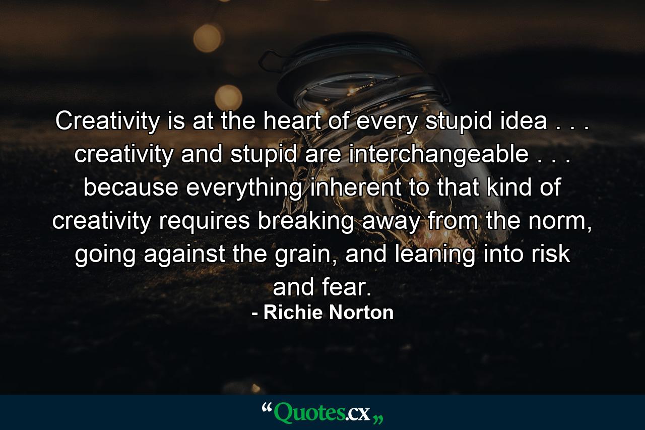 Creativity is at the heart of every stupid idea . . . creativity and stupid are interchangeable . . . because everything inherent to that kind of creativity requires breaking away from the norm, going against the grain, and leaning into risk and fear. - Quote by Richie Norton