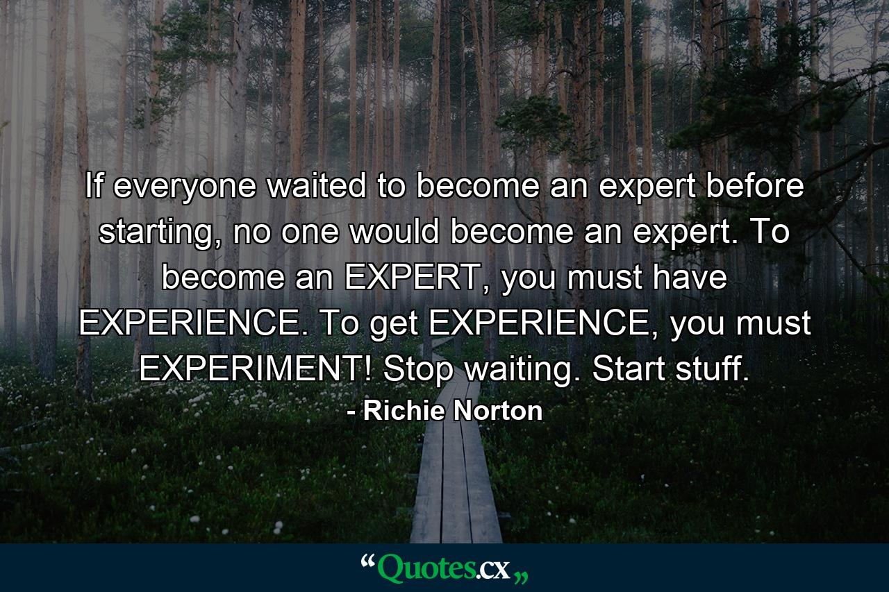 If everyone waited to become an expert before starting, no one would become an expert. To become an EXPERT, you must have EXPERIENCE. To get EXPERIENCE, you must EXPERIMENT! Stop waiting. Start stuff. - Quote by Richie Norton