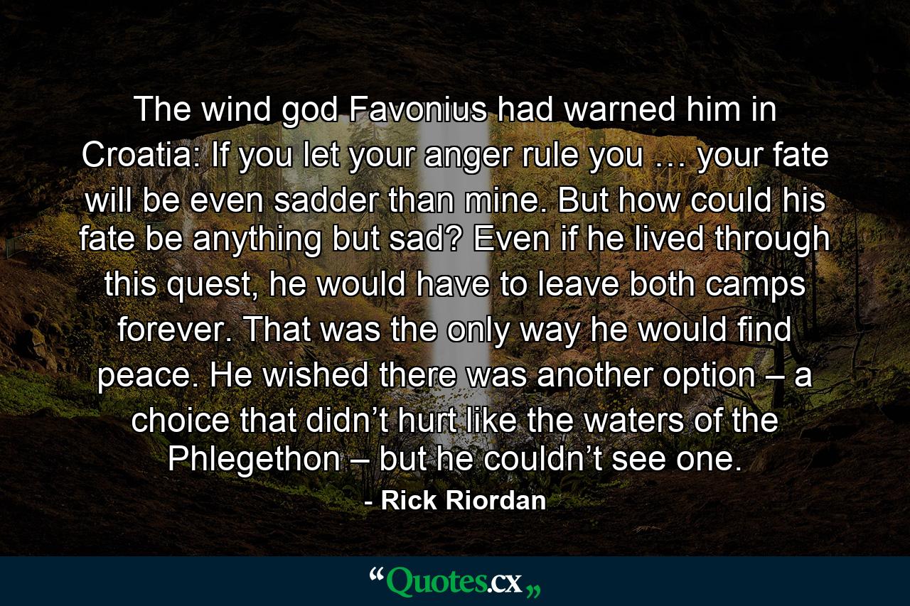 The wind god Favonius had warned him in Croatia: If you let your anger rule you … your fate will be even sadder than mine. But how could his fate be anything but sad? Even if he lived through this quest, he would have to leave both camps forever. That was the only way he would find peace. He wished there was another option – a choice that didn’t hurt like the waters of the Phlegethon – but he couldn’t see one. - Quote by Rick Riordan