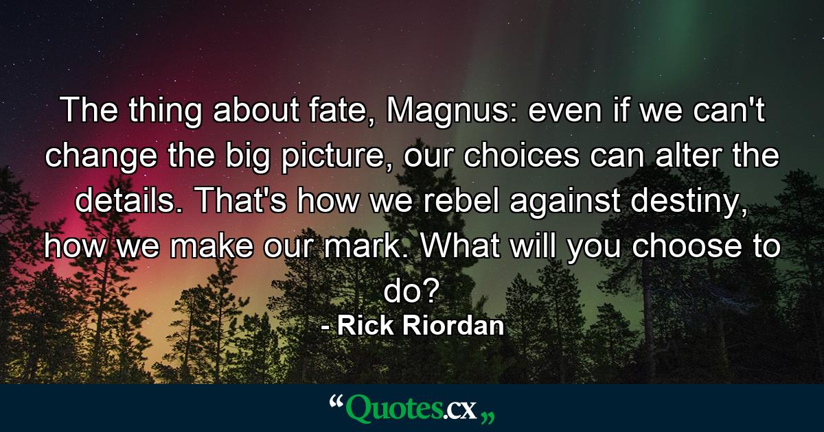 The thing about fate, Magnus: even if we can't change the big picture, our choices can alter the details. That's how we rebel against destiny, how we make our mark. What will you choose to do? - Quote by Rick Riordan