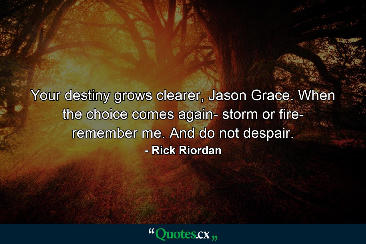 Your destiny grows clearer, Jason Grace. When the choice comes again- storm or fire- remember me. And do not despair. - Quote by Rick Riordan